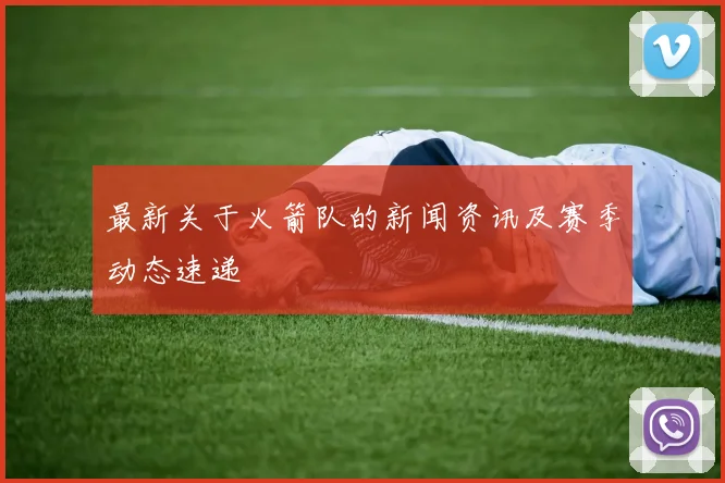 最新关于火箭队的新闻资讯及赛季动态速递