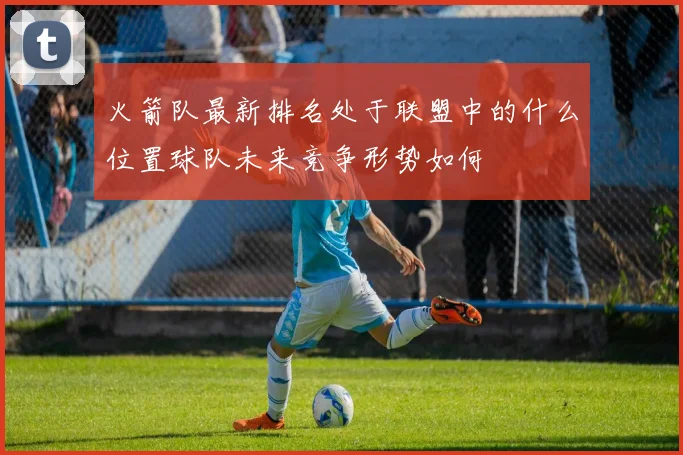 火箭队最新排名处于联盟中的什么位置球队未来竞争形势如何